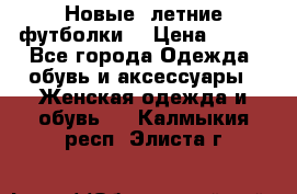 Новые, летние футболки  › Цена ­ 500 - Все города Одежда, обувь и аксессуары » Женская одежда и обувь   . Калмыкия респ.,Элиста г.